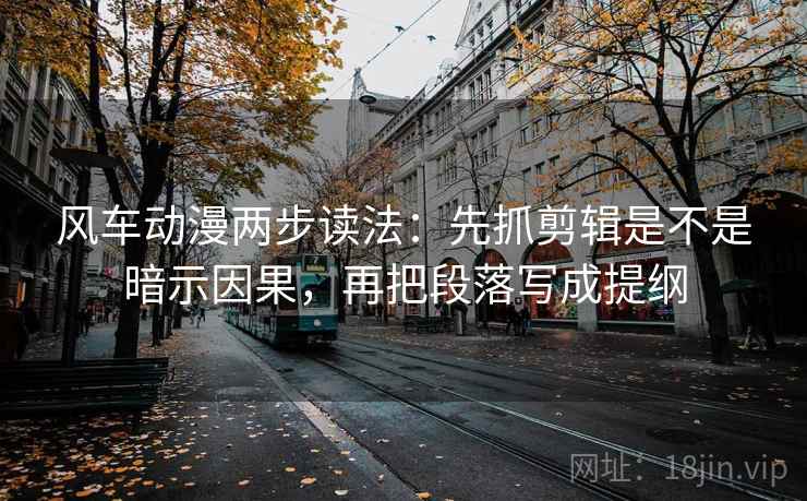 风车动漫两步读法：先抓剪辑是不是暗示因果，再把段落写成提纲