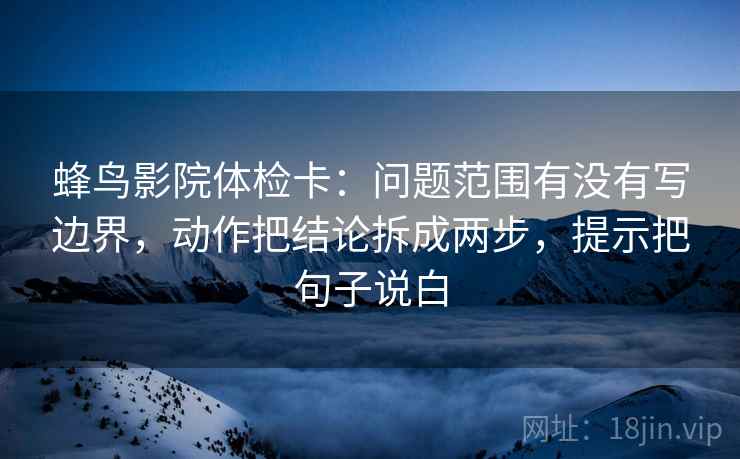 蜂鸟影院体检卡:问题范围有没有写边界,动作把结论拆成两步,提示把句子说白 蜂鸟影院体检卡:问题范围有没有写边界,动作把结论拆成两步,提示把句子说白