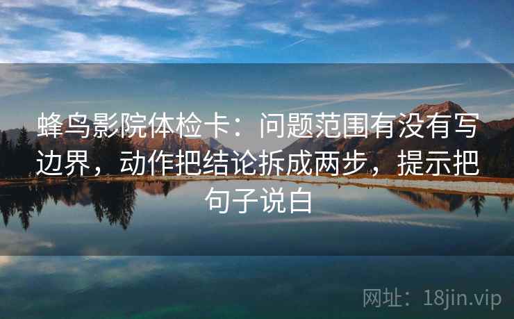 蜂鸟影院体检卡:问题范围有没有写边界,动作把结论拆成两步,提示把句子说白 蜂鸟影院体检卡:问题范围有没有写边界,动作把结论拆成两步,提示把句子说白