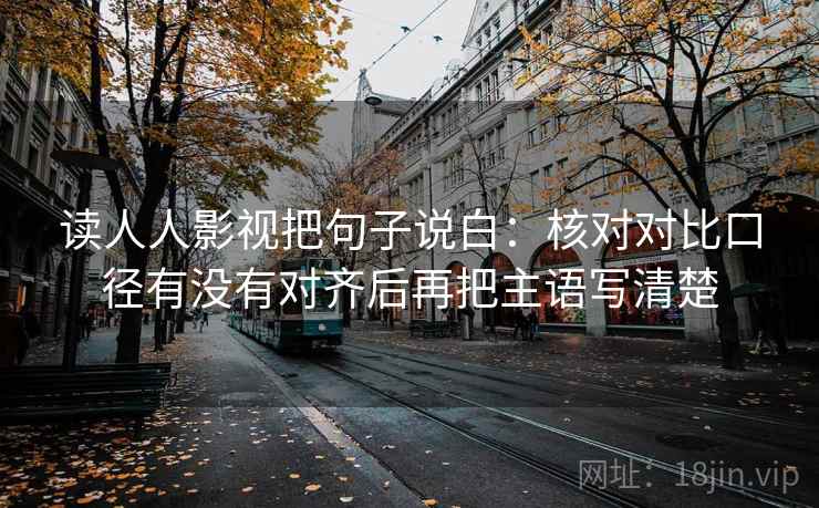 读人人影视把句子说白:核对对比口径有没有对齐后再把主语写清楚 读人人影视把句子说白:核对对比口径有没有对齐后再把主语写清楚