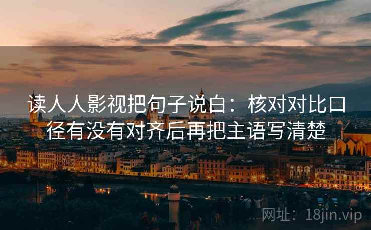 读人人影视把句子说白:核对对比口径有没有对齐后再把主语写清楚 读人人影视把句子说白:核对对比口径有没有对齐后再把主语写清楚