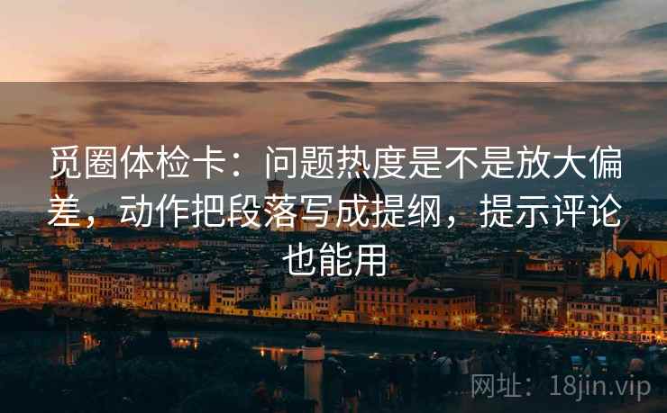 觅圈体检卡：问题热度是不是放大偏差，动作把段落写成提纲，提示评论也能用