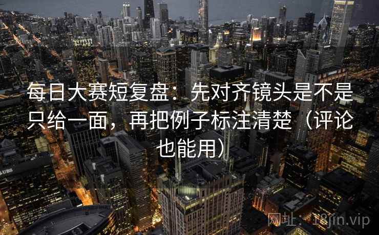 每日大赛短复盘：先对齐镜头是不是只给一面，再把例子标注清楚（评论也能用）