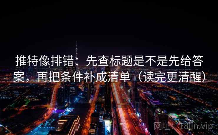 推特像排错：先查标题是不是先给答案，再把条件补成清单（读完更清醒）