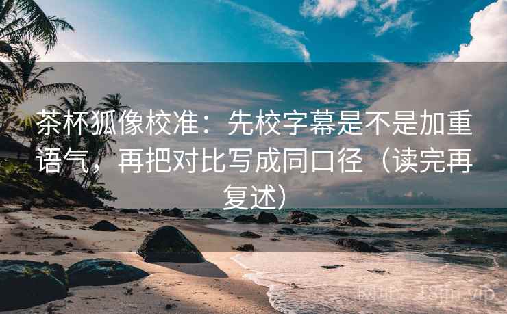 茶杯狐像校准：先校字幕是不是加重语气，再把对比写成同口径（读完再复述）
