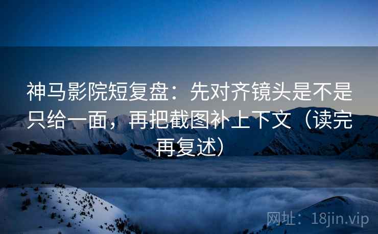 神马影院短复盘：先对齐镜头是不是只给一面，再把截图补上下文（读完再复述）