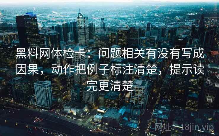 黑料网体检卡：问题相关有没有写成因果，动作把例子标注清楚，提示读完更清楚