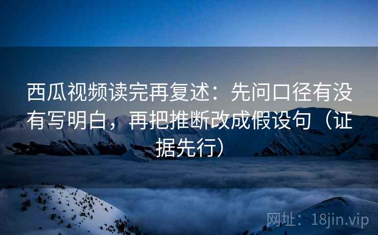 西瓜视频读完再复述：先问口径有没有写明白，再把推断改成假设句（证据先行）