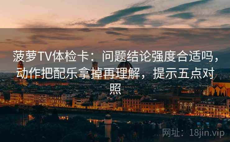 菠萝TV体检卡：问题结论强度合适吗，动作把配乐拿掉再理解，提示五点对照